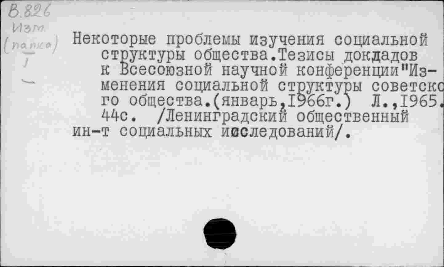 ﻿6.826
Некоторые проблемы изучения социальной структуры общества.Тезисы докладов к Всесоюзной научной конференции’’Изменения социальной структуры советскс го общества.(январь,1966г.) Л.,1965. 44с. /Ленинградский общественный ин-т социальных наследований/.